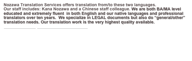 Nozawa Translation Services offers translation from/to these two languages.
Our staff includes: Kana Nozawa and a Chinese staff colleague. We are both BA/MA level educated and extremely fluent  in both English and our native languages and professional translators over ten years.  We specialize in LEGAL documents but also do “general/other” translation needs. Our translation work is the very highest quality available. 
Please CLICK HERE for more information.
￼   