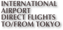 INTERNATIONAL
AIRPORT
DIRECT FLIGHTS
TO/FROM TOKYO